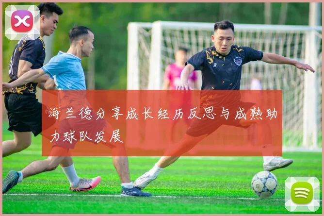 海兰德分享成长经历反思与成熟助力球队发展