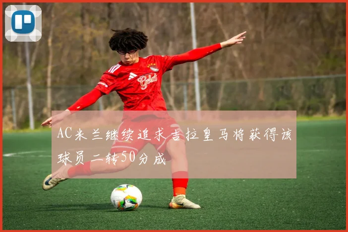 AC米兰继续追求吉拉皇马将获得该球员二转50分成