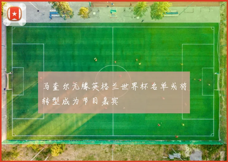 马奎尔无缘英格兰世界杯名单或将转型成为节目嘉宾