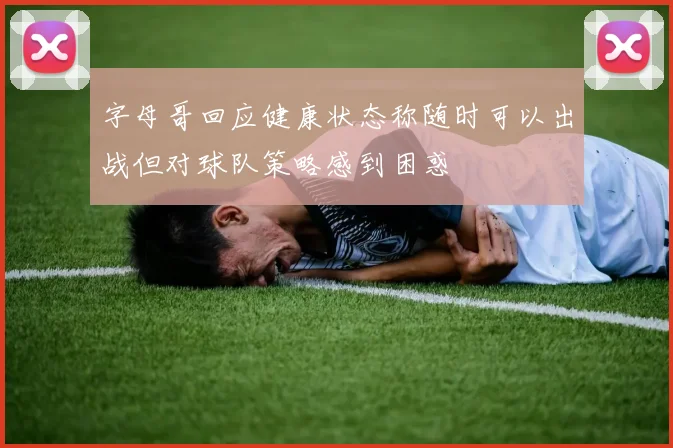 字母哥回应健康状态称随时可以出战但对球队策略感到困惑