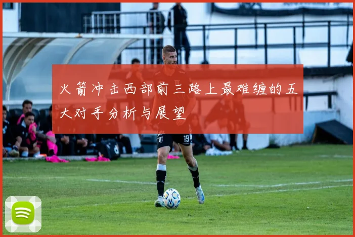 火箭冲击西部前三路上最难缠的五大对手分析与展望