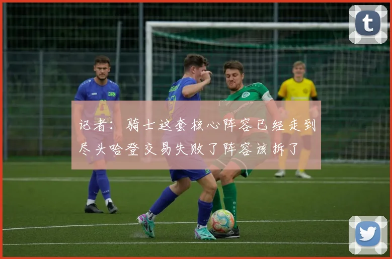 记者：骑士这套核心阵容已经走到尽头哈登交易失败了阵容该拆了