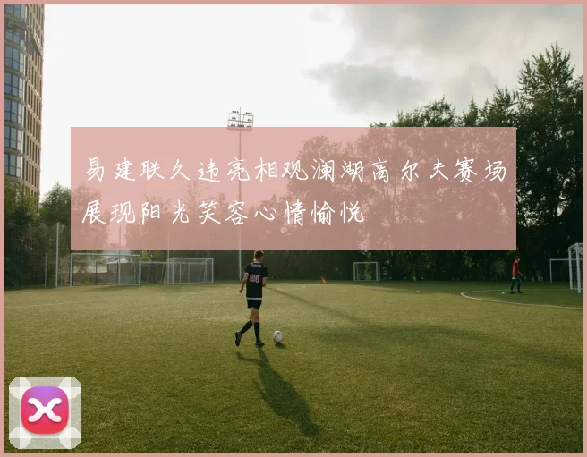 易建联久违亮相观澜湖高尔夫赛场展现阳光笑容心情愉悦