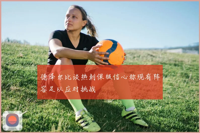 德泽尔比谈热刺保级信心称现有阵容足以应对挑战