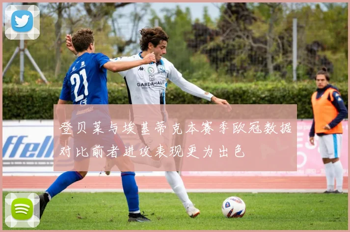 登贝莱与埃基蒂克本赛季欧冠数据对比前者进攻表现更为出色