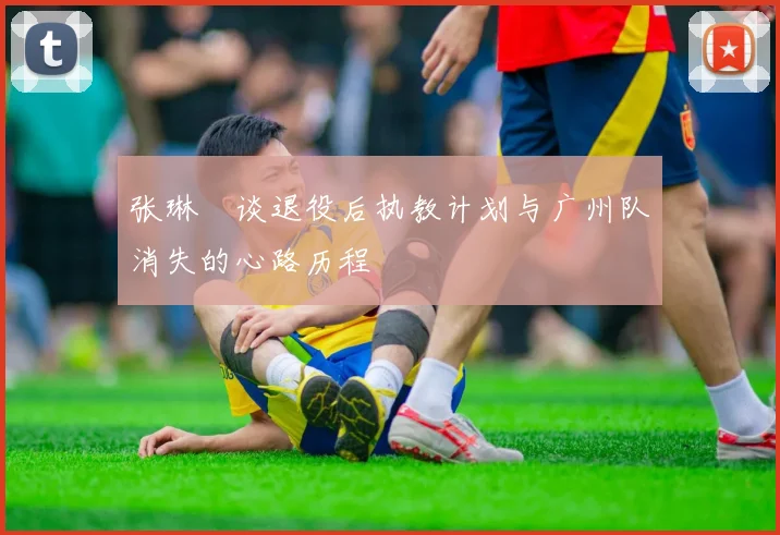 张琳芃谈退役后执教计划与广州队消失的心路历程