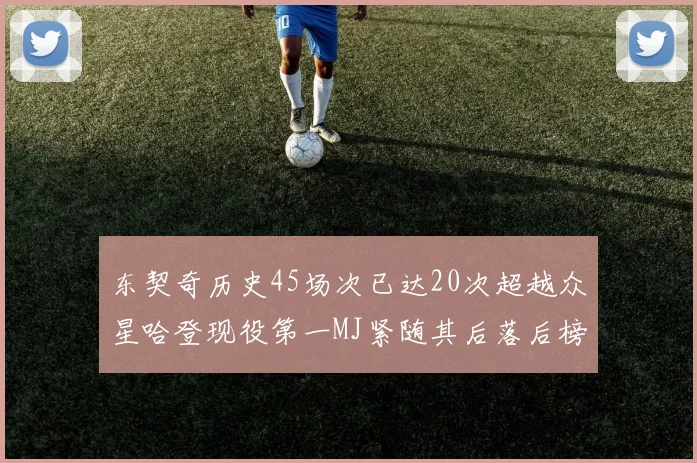 东契奇历史45场次已达20次超越众星哈登现役第一MJ紧随其后落后榜首100场
