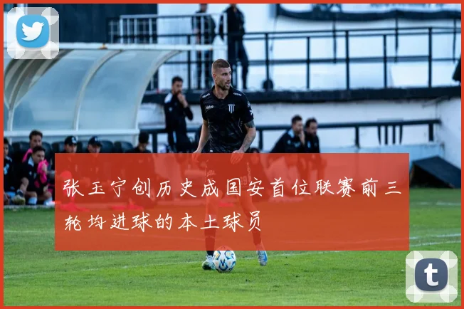 张玉宁创历史成国安首位联赛前三轮均进球的本土球员