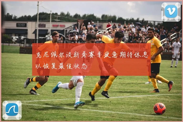 克尼佩尔谈新秀赛季疲惫期待休息以恢复最佳状态