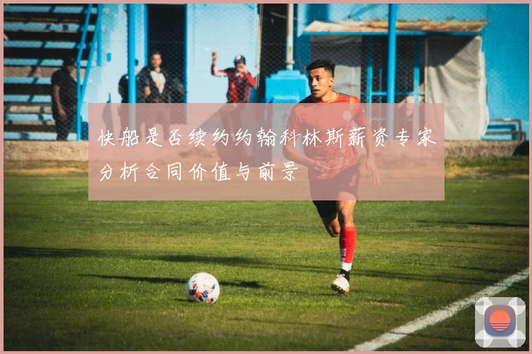 快船是否续约约翰科林斯薪资专家分析合同价值与前景