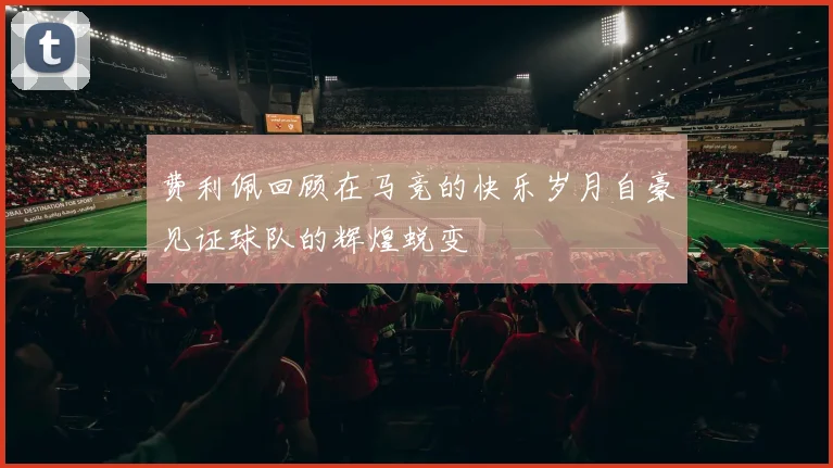 费利佩回顾在马竞的快乐岁月自豪见证球队的辉煌蜕变
