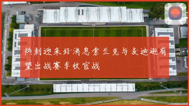 热刺迎来好消息索兰克与麦迪逊有望出战赛季收官战