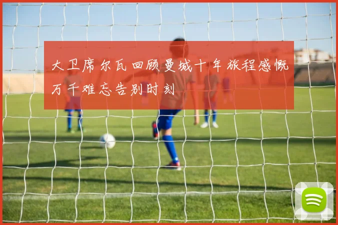 大卫席尔瓦回顾曼城十年旅程感慨万千难忘告别时刻