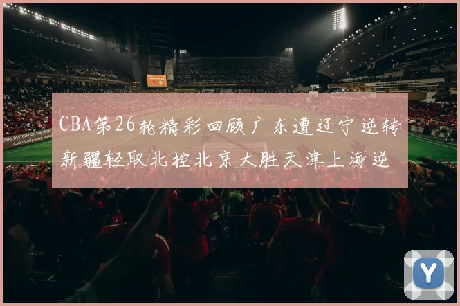 CBA第26轮精彩回顾广东遭辽宁逆转新疆轻取北控北京大胜天津上海逆转青岛展现实力