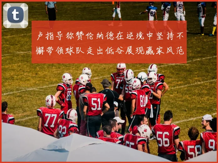 卢指导称赞伦纳德在逆境中坚持不懈带领球队走出低谷展现赢家风范