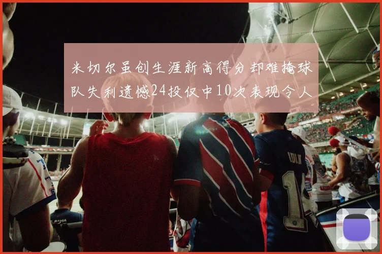 米切尔虽创生涯新高得分却难掩球队失利遗憾24投仅中10次表现令人唏嘘