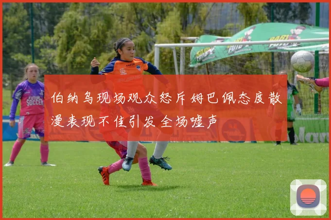 伯纳乌现场观众怒斥姆巴佩态度散漫表现不佳引发全场嘘声
