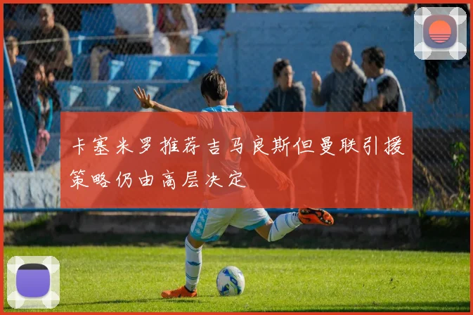 卡塞米罗推荐吉马良斯但曼联引援策略仍由高层决定