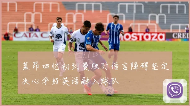 莱昂回忆初到曼联时语言障碍坚定决心学好英语融入球队
