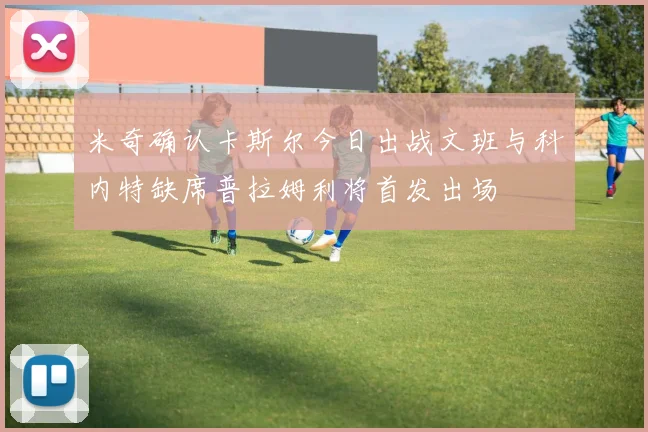 米奇确认卡斯尔今日出战文班与科内特缺席普拉姆利将首发出场