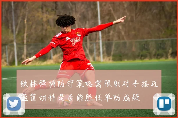 铁林强调防守策略需限制对手接近篮筐切特是否能胜任单防成疑