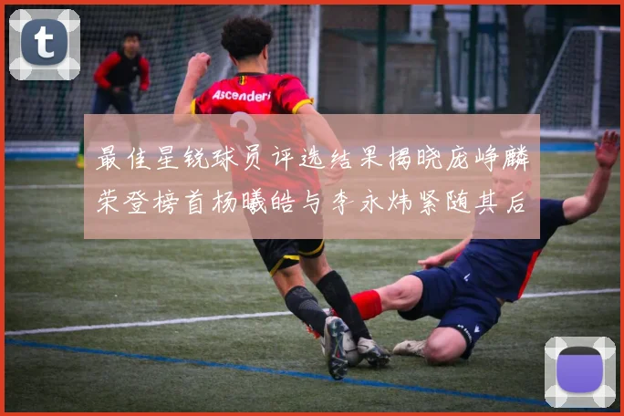 最佳星锐球员评选结果揭晓庞峥麟荣登榜首杨曦皓与李永炜紧随其后