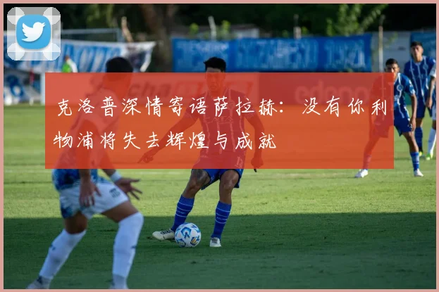 克洛普深情寄语萨拉赫：没有你利物浦将失去辉煌与成就