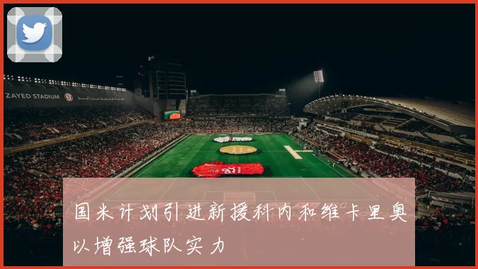 国米计划引进新援科内和维卡里奥以增强球队实力