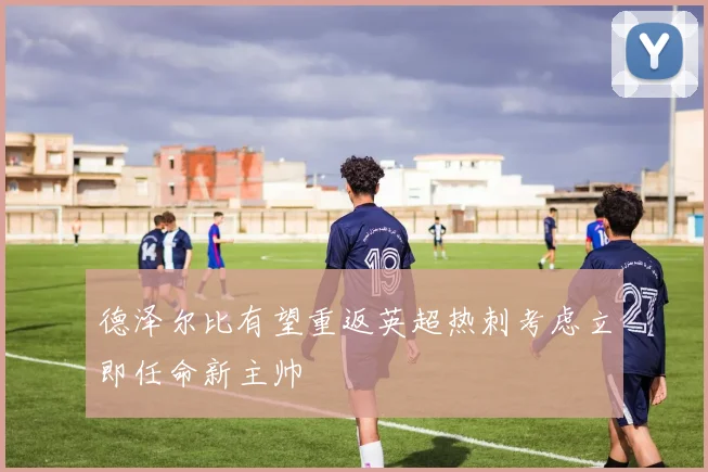 德泽尔比有望重返英超热刺考虑立即任命新主帅
