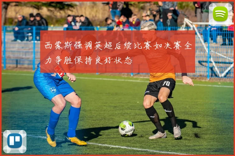 西蒙斯强调英超后续比赛如决赛全力争胜保持良好状态