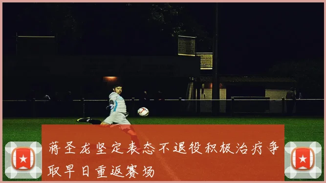 蒋圣龙坚定表态不退役积极治疗争取早日重返赛场